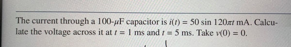 The current through a 100-μF capacitor is i(t) = 50 sin 120zt mA. Calcu-
late the voltage across it at t = 1 ms and t = 5 ms. Take v(0) = 0.