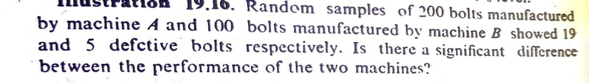 tion
19.16. Random samples of 200 bolts manufactured
by machine A and 100 bolts manufactured by machine B showed 19
and 5 defctive bolts respectively. Is there a significant difference
between the performance of the two machines?
