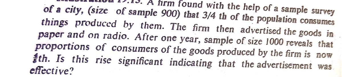 A firm found with the help of a sample survey
of a city, (size of sample 900) that 3/4 th of the population consumes
things produced by them. The firm then advertised the goods in
paper and on radio. After one year, sample of size 1000 reveals that
proportions of consumers of the goods produced by the firm is now
th. Is this rise significant indicating that the advertisement was
effective?
