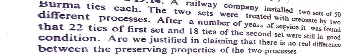 A railway company installed two sets of 50
Burma ties each. The two sets were treated with creosate by two
different processes. After a number of years of service it was found
that 22 ties of first set and 18 ties of the second set were still in good
condition. Are we justified in claiming that there is ao real difference
between the preserving properties of the two processes.
