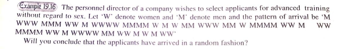 Example 19.16 The personnel director of a company wishes to select applicants for advanced training
without regard to sex. Let 'W' denote women and 'M` denote men and the pattern of arrival be 'M
WWW MMM WW M W WWW MMMM W M W MM WWW MM W MMMM WW M
MMMM WW M WWWW MM WW M W M WW
Will you conclude that the applicants have arrived in a random fashion?
WW
