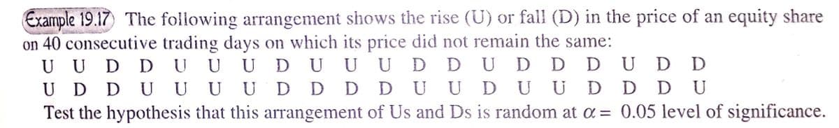 Example 19.17) The following arrangement shows the rise (U) or fall (D) in the price of an equity share
on 40 consecutive trading days on which its price did not remain the same:
U U D D UUU
U D DU UU
Test the hypothesis that this arrangement of Us and Ds is random at a = 0.05 level of significance.
UDUUU D DUD D DUDD
D D D D U UDU UD D DU
U
