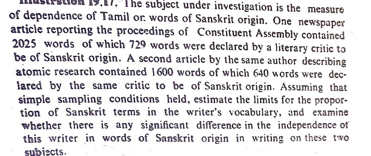 19.17,
. The subject under investigation is the measure
of dependence of Tamil or. words of Sanskrit origin. One newspaper
articie reporting the proceedings of Constituent Assembly contained
2025 words of which 729 words were declared by a literary critic to
be of Sanskrit origin. A second article by the same author describing
atomic research contained 1600 words of which 640 words were dec-
lared by the same critic to be of Sanskrit origin. Assuming that
simple sampling conditions held, estimate the limits for the propor-
tion of Sanskrit terms in the writer's vocabulary, and examine
whether there is any significant difference in the independence of
this writer in words of Sanskrit origin in writing on these two
subjects.
