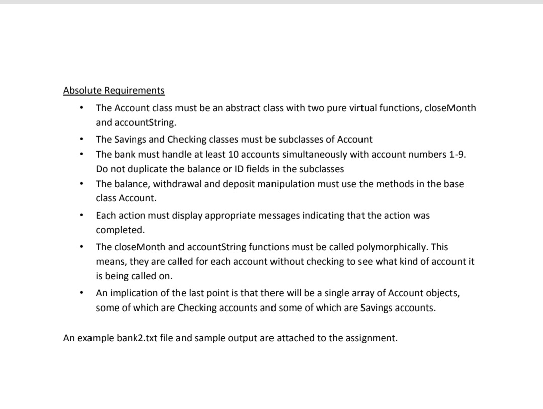 Absolute Requirements
The Account class must be an abstract class with two pure virtual functions, closeMonth
and accountString.
The Savings and Checking classes must be subclasses of Account
The bank must handle at least 10 accounts simultaneously with account numbers 1-9.
Do not duplicate the balance or ID fields in the subclasses
The balance, withdrawal and deposit manipulation must use the methods in the base
class Account.
Each action must display appropriate messages indicating that the action was
completed.
The closeMonth and accountString functions must be called polymorphically. This
means, they are called for each account without checking to see what kind of account it
is being called on.
An implication of the last point is that there will be a single array of Account objects,
some of which are Checking accounts and some of which are Savings accounts.
An example bank2.txt file and sample output are attached to the assignment.
