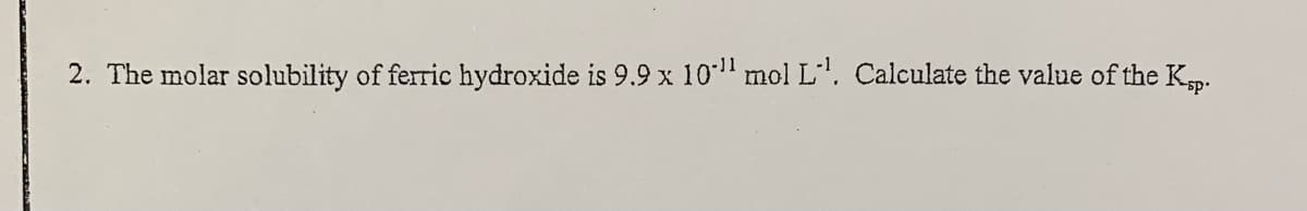 2. The molar solubility of ferric hydroxide is 9.9 x 10" mol L. Calculate the value of the Kp.
