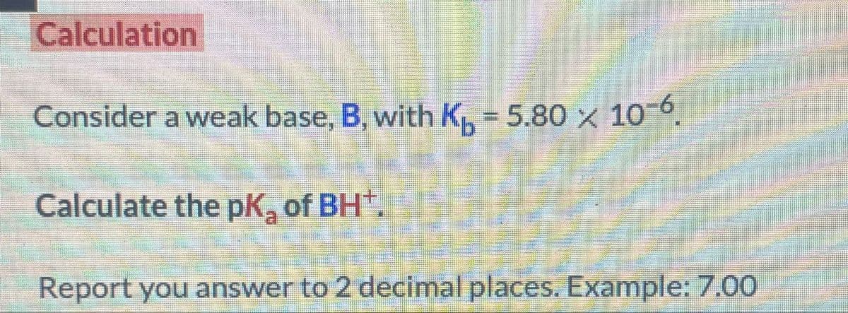Calculation
Consider a weak base, B, with K₁₂ = 5.80 × 10¯.
Calculate the pK₂ of BH+.
Report you answer to 2 decimal places. Example: 7.00
