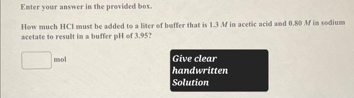 Enter your answer in the provided box.
How much HCI must be added to a liter of buffer that is 1.3 M in acetic acid and 0.80 M in sodium
acetate to result in a buffer pH of 3.95?
mol
Give clear
handwritten
Solution