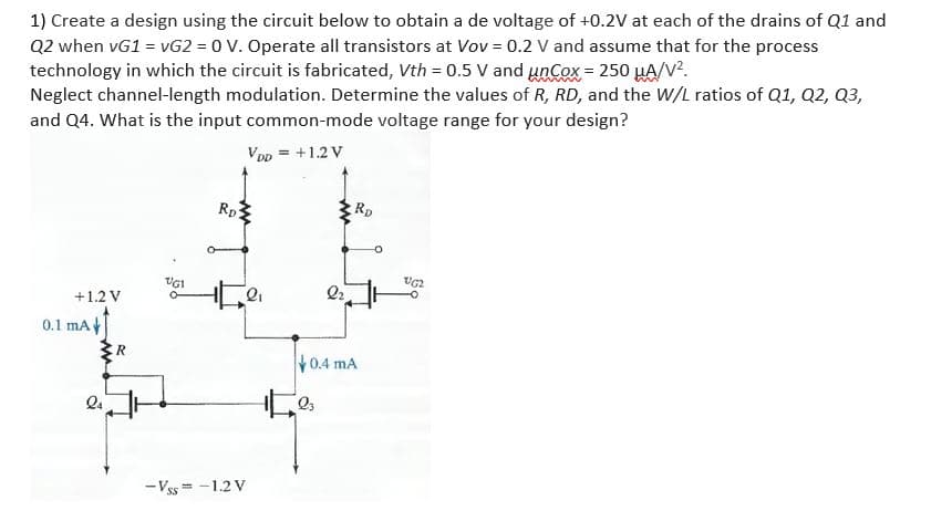 1) Create a design using the circuit below to obtain a de voltage of +0.2V at each of the drains of Q1 and
Q2 when vG1 = vG2 = 0 V. Operate all transistors at Vov = 0.2 V and assume that for the process
technology in which the circuit is fabricated, Vth = 0.5 V and unCox = 250 HA/V?.
Neglect channel-length modulation. Determine the values of R, RD, and the W/L ratios of Q1, Q2, Q3,
and Q4. What is the input common-mode voltage range for your design?
VDp = +1.2 V
Rp3
Rp
UGI
+1.2 V
0.1 mA
R
0.4 mA
- Vss = -1.2 V
