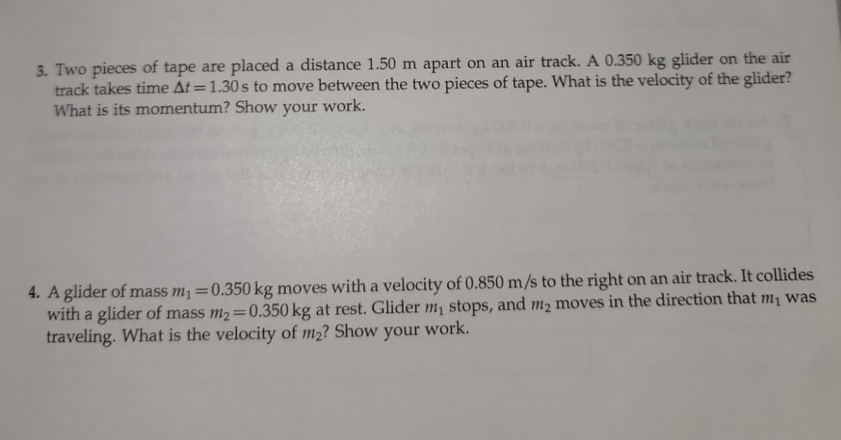 3. Two pieces of tape are placed a distance 1.50 m apart on an air track. A 0.350 kg glider on the air
track takes time At=1.30s to move between the two pieces of tape. What is the velocity of the glider?
What is its momentum? Show
your
work.
4. A glider of mass m1=0.350 kg moves with a velocity of 0.850 m/s to the right on an air track. It collides
with a glider of mass m2=0.350 kg at rest. Glider m1 stops, and m2 moves in the direction that m, was
traveling. What is the velocity of m2? Show your work.

