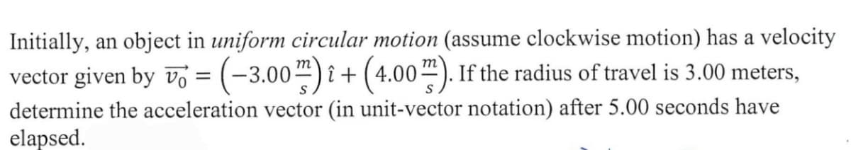 Initially, an object in uniform circular motion (assume clockwise motion) has a velocity
vector given by v = (-3.00") î + (4.00"). If the radius of travel is 3.00 meters,
determine the acceleration vector (in unit-vector notation) after 5.00 seconds have
elapsed.
