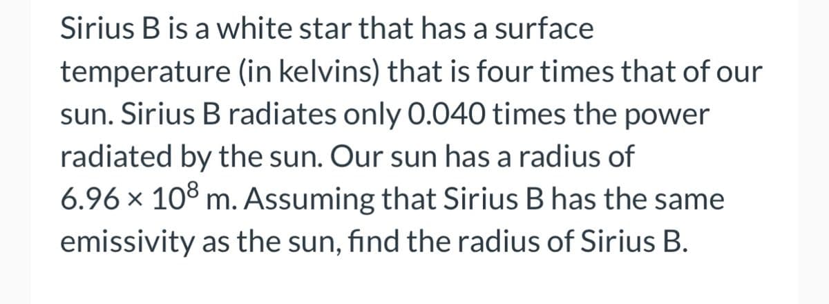 Sirius B is a white star that has a surface
temperature (in kelvins) that is four times that of our
sun. Sirius B radiates only 0.040 times the power
radiated by the sun. Our sun has a radius of
6.96 × 108 m. Assuming that Sirius B has the same
emissivity as the sun, find the radius of Sirius B.