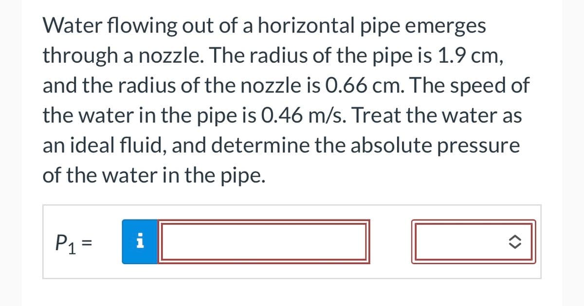 Water flowing out of a horizontal pipe emerges
through a nozzle. The radius of the pipe is 1.9 cm,
and the radius of the nozzle is 0.66 cm. The speed of
the water in the pipe is 0.46 m/s. Treat the water as
an ideal fluid, and determine the absolute pressure
of the water in the pipe.
P₁ =