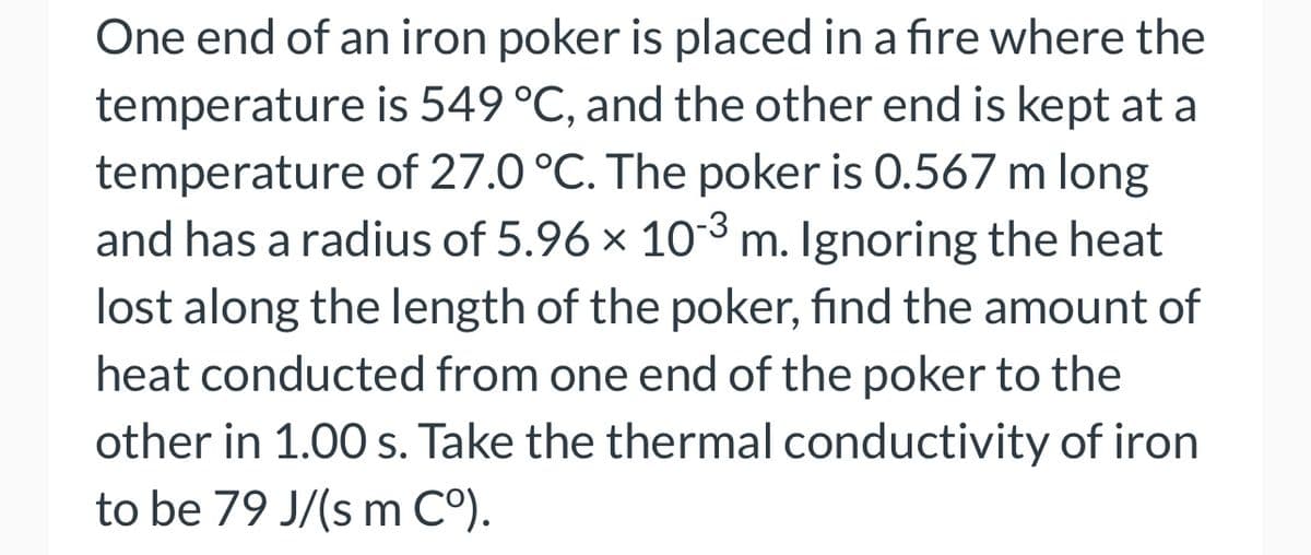 One end of an iron poker is placed in a fire where the
temperature is 549 °C, and the other end is kept at a
temperature of 27.0 °C. The poker is 0.567 m long
and has a radius of 5.96 × 10-³ m. Ignoring the heat
lost along the length of the poker, find the amount of
heat conducted from one end of the poker to the
other in 1.00 s. Take the thermal conductivity of iron
to be 79 J/(s m Cº).