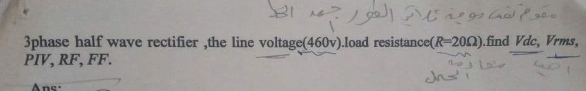 3phase half wave rectifier ,the line voltage(460v).load resistance(R-202).find Vdc, Vrms,
PIV, RF, FF.
Ans:
