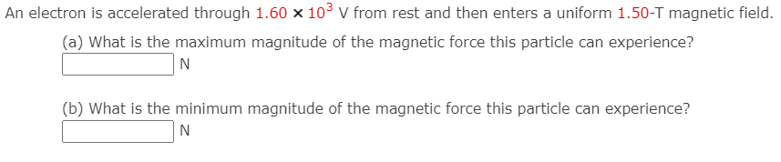 An electron is accelerated through 1.60 x 10° V from rest and then enters a uniform 1.50-T magnetic field.
(a) What is the maximum magnitude of the magnetic force this particle can experience?
N
(b) What is the minimum magnitude of the magnetic force this particle can experience?
N
