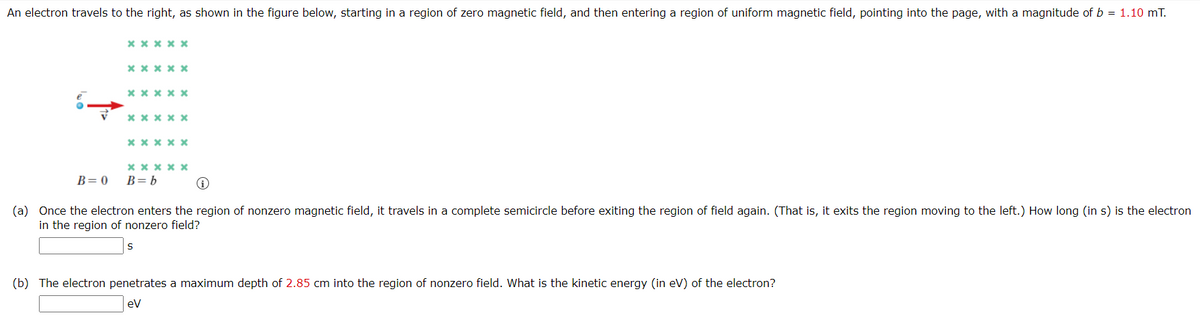 An electron travels to the right, as shown in the figure below, starting in a region of zero magnetic field, and then entering a region of uniform magnetic field, pointing into the page, with a magnitude of b = 1.10 mT.
x * * x x
xx x x x
x x x x x
x x x x x
x x x x x
x xx x x
B= b
B= 0
(a) Once the electron enters the region of nonzero magnetic field, it travels in a complete semicircle before exiting the region of field again. (That is, it exits the region moving to the left.) How long (in s) is the electron
in the region of nonzero field?
(b) The electron penetrates a maximum depth of 2.85 cm into the region of nonzero field. What is the kinetic energy (in eV) of the electron?
ev
