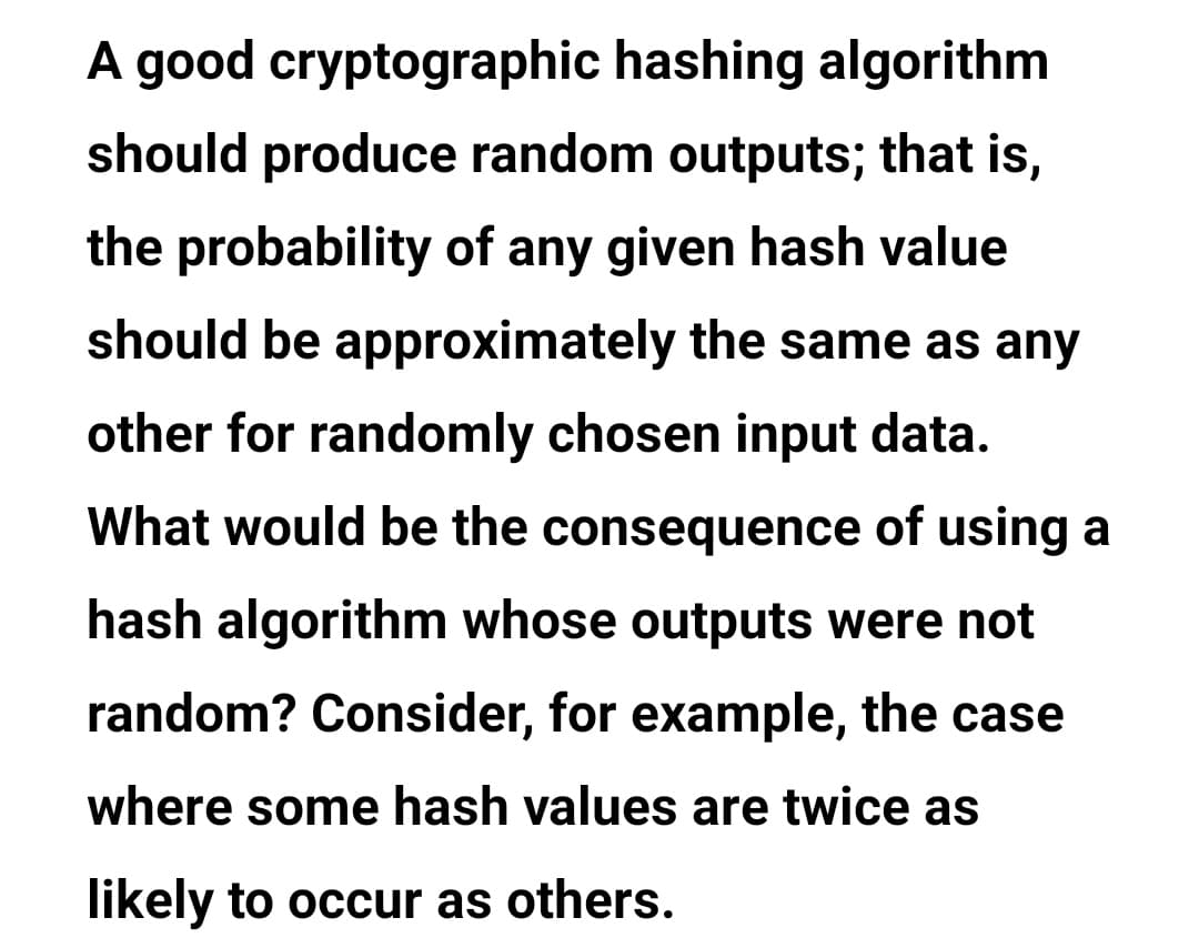 A good cryptographic hashing algorithm
should produce random outputs; that is,
the probability of any given hash value
should be approximately the same as any
other for randomly chosen input data.
What would be the consequence of using a
hash algorithm whose outputs were not
random? Consider, for example, the case
where some hash values are twice as
likely to occur as others.