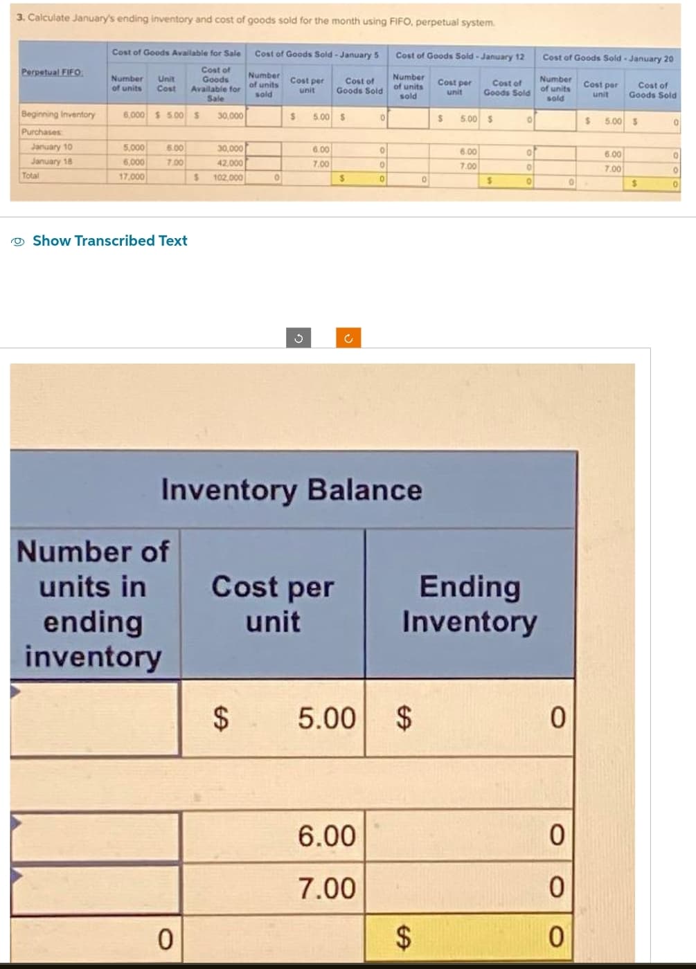 3. Calculate January's ending inventory and cost of goods sold for the month using FIFO, perpetual system.
Perpetual FIFO
Beginning Inventory
Purchases
January 10
January 18
Total
Cost of Goods Available for Sale
Cost of
Goods
Available for
Sale
Number Unit
of units
Cost
6,000 $5.00 $
5,000
6,000
17,000
6.00
7.00
Show Transcribed Text
Number of
units in
ending
inventory
$
0
30,000
30,000
42.000
102,000
Cost of Goods Sold-January 5 Cost of Goods Sold-January 12
Number
of units
sold
Number
of units
sold
0
Cost per
unit
$
Ű
Cost of
Goods Sold
5.00 $
6.00
7.00
$
Inventory Balance
Cost per
unit
0
0
0
0
6.00
7.00
$ 5.00 $
0
$
Cost per
unit
$
Cost of
Goods Sold
5.00 $
6.00
7.00
S
O
Ending
Inventory
of
O
0
Cost of Goods Sold-January 20
Number
of units
sold
0
Cost per
unit
0
0
0
$
0.
Cost of
Goods Sold
5.00 $
6.00
7.00
$
0
0
0