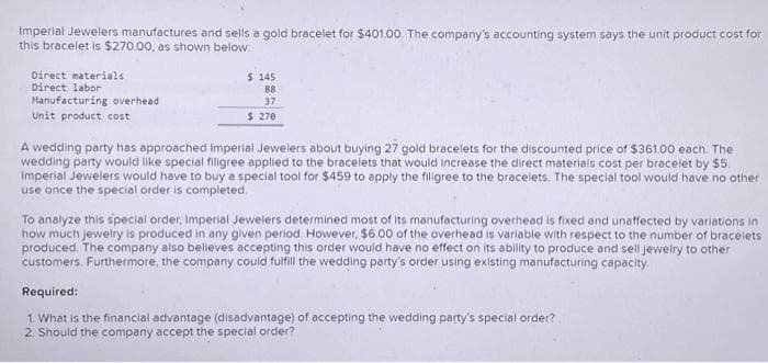 Imperial Jewelers manufactures and sells a gold bracelet for $401.00. The company's accounting system says the unit product cost for
this bracelet is $270.00, as shown below:
Direct materials
Direct labor
Manufacturing overhead
Unit product cost
$ 145
88
37
$ 270
A wedding party has approached Imperial Jewelers about buying 27 gold bracelets for the discounted price of $361.00 each. The
wedding party would like special filigree applied to the bracelets that would increase the direct materials cost per bracelet by $5.
Imperial Jewelers would have to buy a special tool for $459 to apply the filigree to the bracelets. The special tool would have no other
use once the special order is completed.
To analyze this special order, Imperial Jewelers determined most of its manufacturing overhead is fixed and unaffected by variations in
how much jewelry is produced in any given period. However, $6.00 of the overhead is variable with respect to the number of bracelets
produced. The company also belleves accepting this order would have no effect on its ability to produce and sell jewelry to other
customers. Furthermore, the company could fulfill the wedding party's order using existing manufacturing capacity.
Required:
1. What is the financial advantage (disadvantage) of accepting the wedding party's special order?
2. Should the company accept the special order?