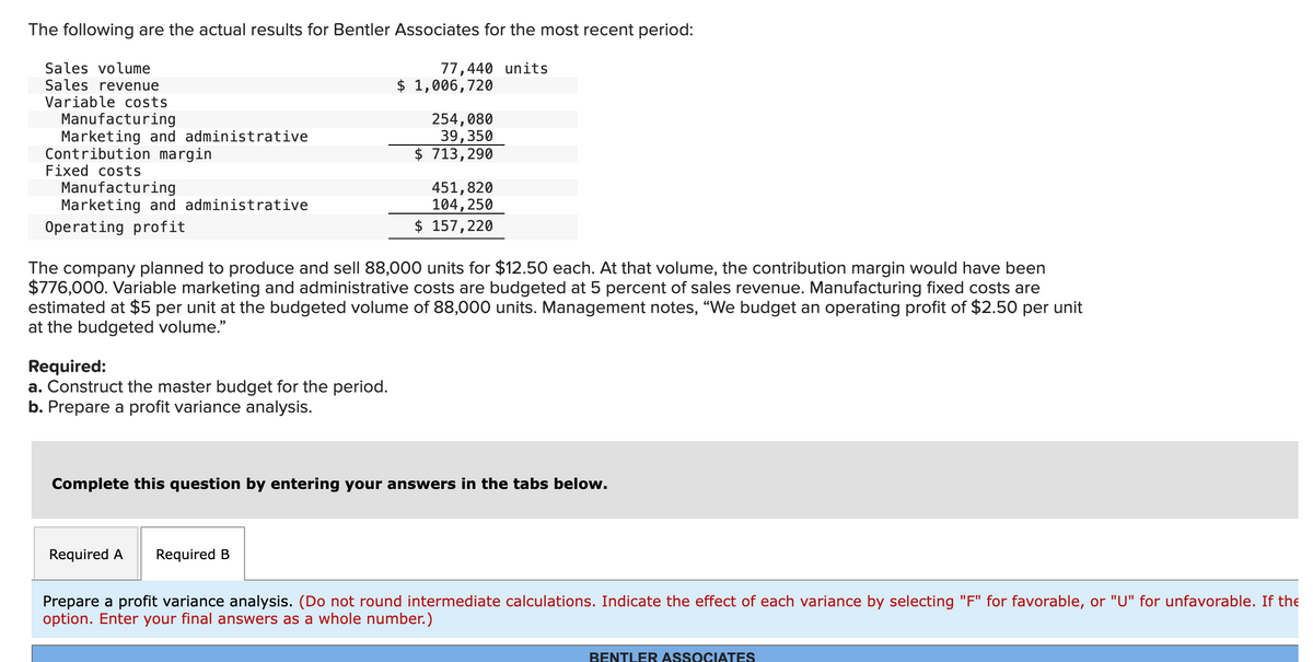 The following are the actual results for Bentler Associates for the most recent period:
77,440 units
Sales volume
Sales revenue
Variable costs
Manufacturing
Marketing and administrative
Contribution margin
Fixed costs
Manufacturing
Marketing and administrative
Operating profit
Required:
a. Construct the master budget for the period.
b. Prepare a profit variance analysis.
$ 1,006,720
254, 080
39,350
$ 713,290
The company planned to produce and sell 88,000 units for $12.50 each. At that volume, the contribution margin would have been
$776,000. Variable marketing and administrative costs are budgeted at 5 percent of sales revenue. Manufacturing fixed costs are
estimated at $5 per unit at the budgeted volume of 88,000 units. Management notes, "We budget an operating profit of $2.50 per unit
at the budgeted volume."
Required A Required B
451,820
104, 250
$ 157,220
Complete this question by entering your answers in the tabs below.
Prepare a profit variance analysis. (Do not round intermediate calculations. Indicate the effect of each variance by selecting "F" for favorable, or "U" for unfavorable. If the
option. Enter your final answers as a whole number.)
BENTLER ASSOCIATES