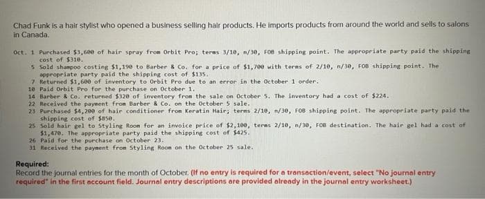 Chad Funk is a hair stylist who opened a business selling hair products. He imports products from around the world and sells to salons
in Canada.
Oct. 1 Purchased $3,600 of hair spray from Orbit Pro; terms 3/10, n/30, FOB shipping point. The appropriate party paid the shipping
cost of $310.
5
Sold shampoo costing $1,198 to Barber & Co. for a price of $1,700 with terms of 2/10, n/30, FOB shipping point. The
appropriate party paid the shipping cost of $135.
7 Returned $1,600 of inventory to Orbit Pro due to an error in the October 1 order.
10 Paid Orbit Pro for the purchase on October 1.
14 Barber & Co. returned $320 of inventory from the sale on October 5. The inventory had a cost of $224.
22 Received the payment from Barber & Co. on the October 5 sale.
23 Purchased $4,200 of hair conditioner from Keratin Hair; terms 2/10, n/30, FOB shipping point. The appropriate party paid the
shipping cost of $850.
25 Sold hair gel to Styling Room for an invoice price of $2,100, terms 2/10, n/30, FOB destination. The hair gel had a cost of
$1,470. The appropriate party paid the shipping cost of $425.
26 Paid for the purchase on October 23.
31 Received the payment from Styling Room on the October 25 sale.
Required:
Record the journal entries for the month of October. (If no entry is required for a transaction/event, select "No journal entry
required" in the first account field. Journal entry descriptions are provided already in the journal entry worksheet.)