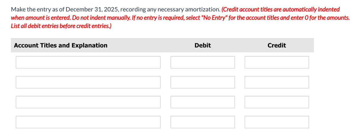 Make the entry as of December 31, 2025, recording any necessary amortization. (Credit account titles are automatically indented
when amount is entered. Do not indent manually. If no entry is required, select "No Entry" for the account titles and enter O for the amounts.
List all debit entries before credit entries.)
Account Titles and Explanation
Debit
Credit