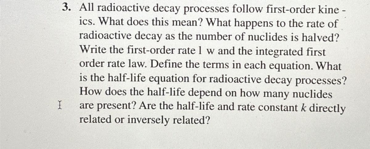 I
3. All radioactive decay processes follow first-order kine -
ics. What does this mean? What happens to the rate of
radioactive decay as the number of nuclides is halved?
Write the first-order rate 1 w and the integrated first
order rate law. Define the terms in each equation. What
is the half-life equation for radioactive decay processes?
How does the half-life depend on how many nuclides
are present? Are the half-life and rate constant k directly
related or inversely related?