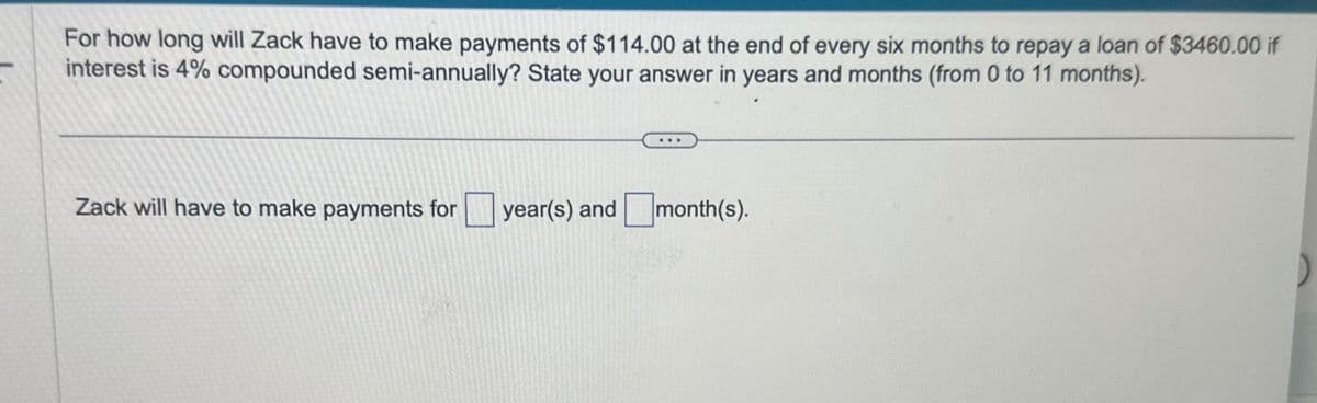 For how long will Zack have to make payments of $114.00 at the end of every six months to repay a loan of $3460.00 if
interest is 4% compounded semi-annually? State your answer in years and months (from 0 to 11 months).
Zack will have to make payments for ☐ year(s) and ☐ month(s).