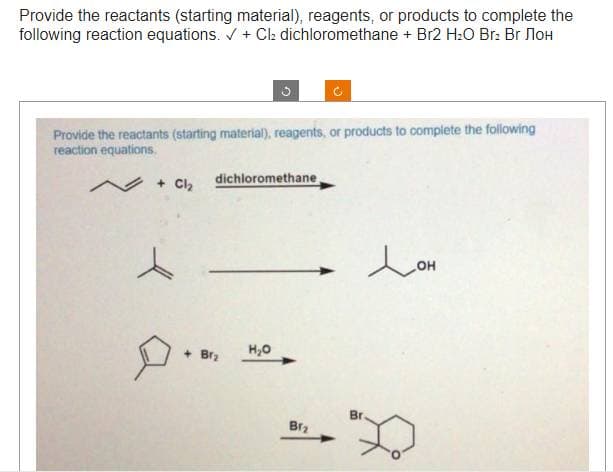 Provide the reactants (starting material), reagents, or products to complete the
following reaction equations. ✓ + Cl₂ dichloromethane + Br2 H₂O Br₂ Br лоH
Provide the reactants (starting material), reagents, or products to complete the following
reaction equations.
~ + Cl₂
dichloromethane,
+Br₂
H₂O
Brz
Br.
Лон