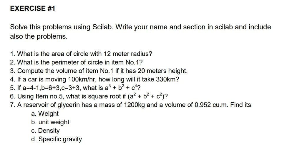EXERCISE #1
Solve this problems using Scilab. Write your name and section in scilab and include
also the problems.
1. What is the area of circle with 12 meter radius?
2. What is the perimeter of circle in item No.1?
3. Compute the volume of item No.1 if it has 20 meters height.
4. If a car is moving 100km/hr, how long will it take 330km?
5. If a 4-1,b=6+3,c=3+3, what is a³ + b² + c4?
6. Using Item no.5, what is square root if (a² + b² + c²)?
7. A reservoir of glycerin has a mass of 1200kg and a volume of 0.952 cu.m. Find its
a. Weight
b. unit weight
c. Density
d. Specific gravity