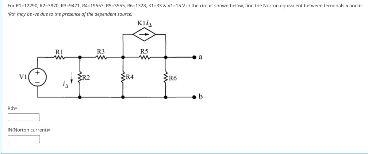 For R1=12290, R2=3870, R3=9471, R4=19553, R5=3555, R6=1328, K1=33 & V1=15 V in the circuit shown below, find the Norton equivalent between terminals a and b.
(Rth may be -ve due to the presence of the dependent source)
Kli,
R1
R3
R5
+
Vi
ER2
ER4
ŽR6
Rth=
IN(Norton current)=
