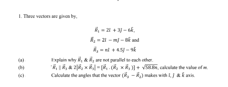 1. Three vectors are given by,
R = 2î + 3j – 6k,
R2 = 21 – mj – 8k and
R3 = nî + 4.5j – 9k
Explain why R, & R2 are not parallel to each other.
R || R3 & 2|R2 x R3| = [R, . (R2 × R3 )] + v58.8n, calculate the value of m.
Calculate the angles that the vector (R, – R2) makes with î, ĵ & k axis.
(b)
