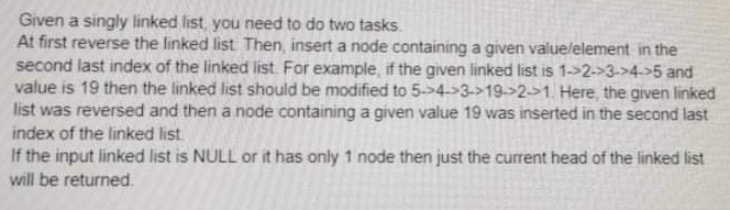Given a singly linked list, you need to do two tasks.
At first reverse the linked list Then, insert a node containing a given valuelelement in the
second last index of the linked list. For example, if the given linked list is 1->2->3->4->5 and
value is 19 then the linked list should be modified to 5->4->3->19->2->1. Here, the given linked
list was reversed and then a node containing a given value 19 was inserted in the second last
index of the linked list
If the input linked list is NULL or it has only 1 node then just the current head of the linked list
will be returned.
