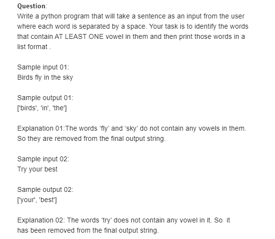 Question:
Write a python program that will take a sentence as an input from the user
where each word is separated by a space. Your task is to identify the words
that contain AT LEAST ONE vowel in them and then print those words in a
list format .
Sample input 01:
Birds fly in the sky
Sample output 01:
['birds', 'in', 'the']
Explanation 01:The words 'fly' and sky' do not contain any vowels in them.
So they are removed from the final output string.
Sample input 02:
Try your best
Sample output 02:
['your', 'best']
Explanation 02: The words 'try' does not contain any vowel in it. So it
has been removed from the final output string.
