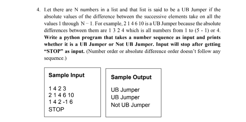 4. Let there are N numbers in a list and that list is said to be a UB Jumper if the
absolute values of the difference between the successive elements take on all the
values 1 through N-1. For example, 2 1 4 6 10 is a UB Jumper because the absolute
differences between them are 1 3 2 4 which is all numbers from 1 to (5 - 1) or 4.
Write a python program that takes a number sequence as input and prints
whether it is a UB Jumper or Not UB Jumper. Input will stop after getting
"STOP" as input. (Number order or absolute difference order doesn't follow any
sequence.)
Sample Input
Sample Output
1423
214 6 10
142 -1 6
UB Jumper
UB Jumper
Not UB Jumper
STOP
