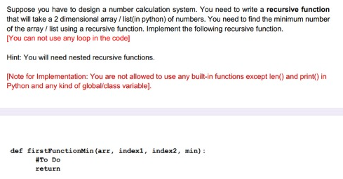 Suppose you have to design a number calculation system. You need to write a recursive function
that will take a 2 dimensional array / list(in python) of numbers. You need to find the minimum number
of the array / list using a recursive function. Implement the following recursive function.
[You can not use any loop in the code]
Hint: You will need nested recursive functions.
(Note for Implementation: You are not allowed to use any built-in functions except len() and print() in
Python and any kind of global/class variable).
def firstFunctionMin (arr, indexl, index2, min):
#To Do
return
