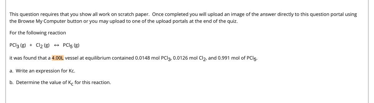 This question requires that you show all work on scratch paper. Once completed you will upload an image of the answer directly to this question portal using
the Browse My Computer button or you may upload to one of the upload portals at the end of the quiz.
For the following reaction
PC13 (g) + Cl₂ (g) → PCI5 (g)
it was found that a 4.00L vessel at equilibrium contained 0.0148 mol PCl3, 0.0126 mol Cl2, and 0.991 mol of PC15.
a. Write an expression for Kc.
b. Determine the value of Kc for this reaction.
