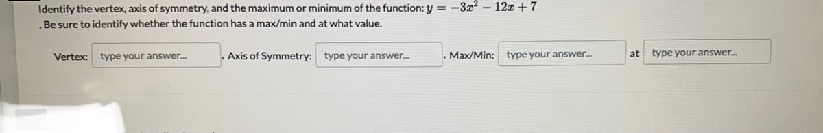 Identify the vertex, axis of symmetry, and the maximum or minimum of the function: y = -3x² – 12x + 7
.Be sure to identify whether the function has a max/min and at what value.
, Axis of Symmetry: type your answer.
Max/Min: type your answer.
type your answer..
Vertex:
type your answer.
at
