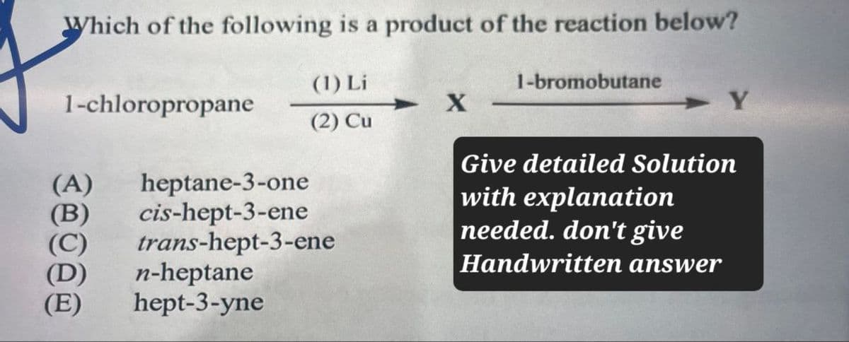 Which of the following is a product of the reaction below?
(1) Li
1-bromobutane
1-chloropropane
X
Y
(2) Cu
Give detailed Solution
(A) heptane-3-one
(B)
cis-hept-3-ene
trans-hept-3-ene
(D)
n-heptane
with explanation
needed. don't give
Handwritten answer
(E) hept-3-yne