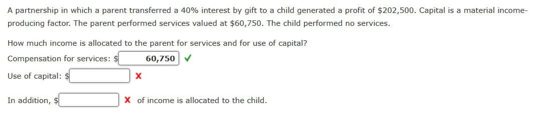 A partnership in which a parent transferred a 40% interest by gift to a child generated a profit of $202,500. Capital is a material income-
producing factor. The parent performed services valued at $60,750. The child performed no services.
How much income is allocated to the parent for services and for use of capital?
Compensation for services: $
60,750
Use of capital: $
In addition,
X of income is allocated to the child.
