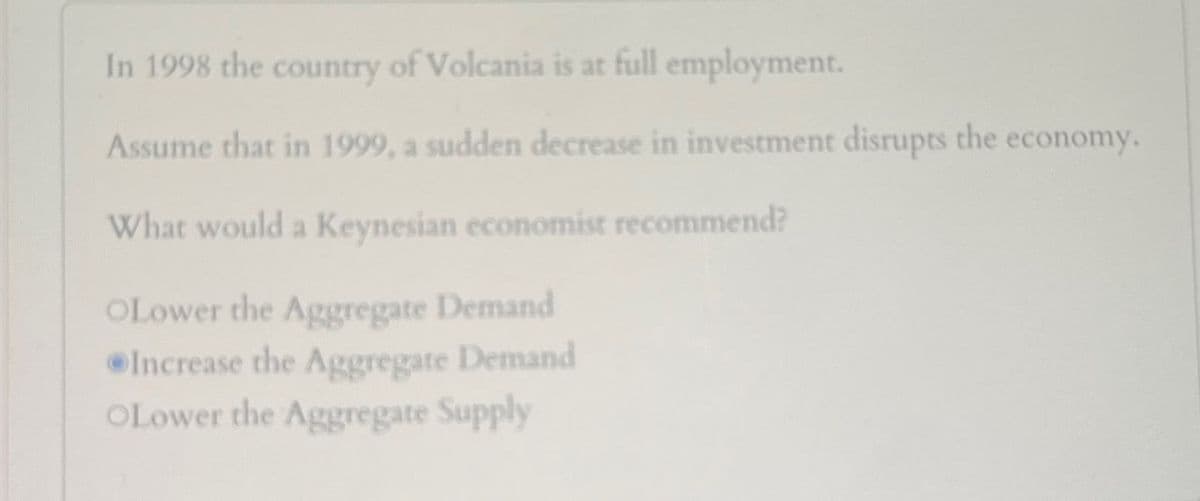 In 1998 the country of Volcania is at full employment.
Assume that in 1999, a sudden decrease in investment disrupts the economy.
What would a Keynesian economist recommend?
OLower the Aggregate Demand
Increase the Aggregate Demand
OLower the Aggregate Supply