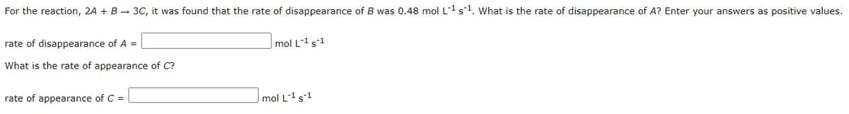 For the reaction, 2A + B - 3C, it was found that the rate of disappearance of B was 0.48 mol L1 s1. What is the rate of disappearance of A? Enter your answers as positive values.
rate of disappearance of A =
mol L-1s1
What is the rate of appearance of C?
rate of appearance of C =
mol L-1s-1
