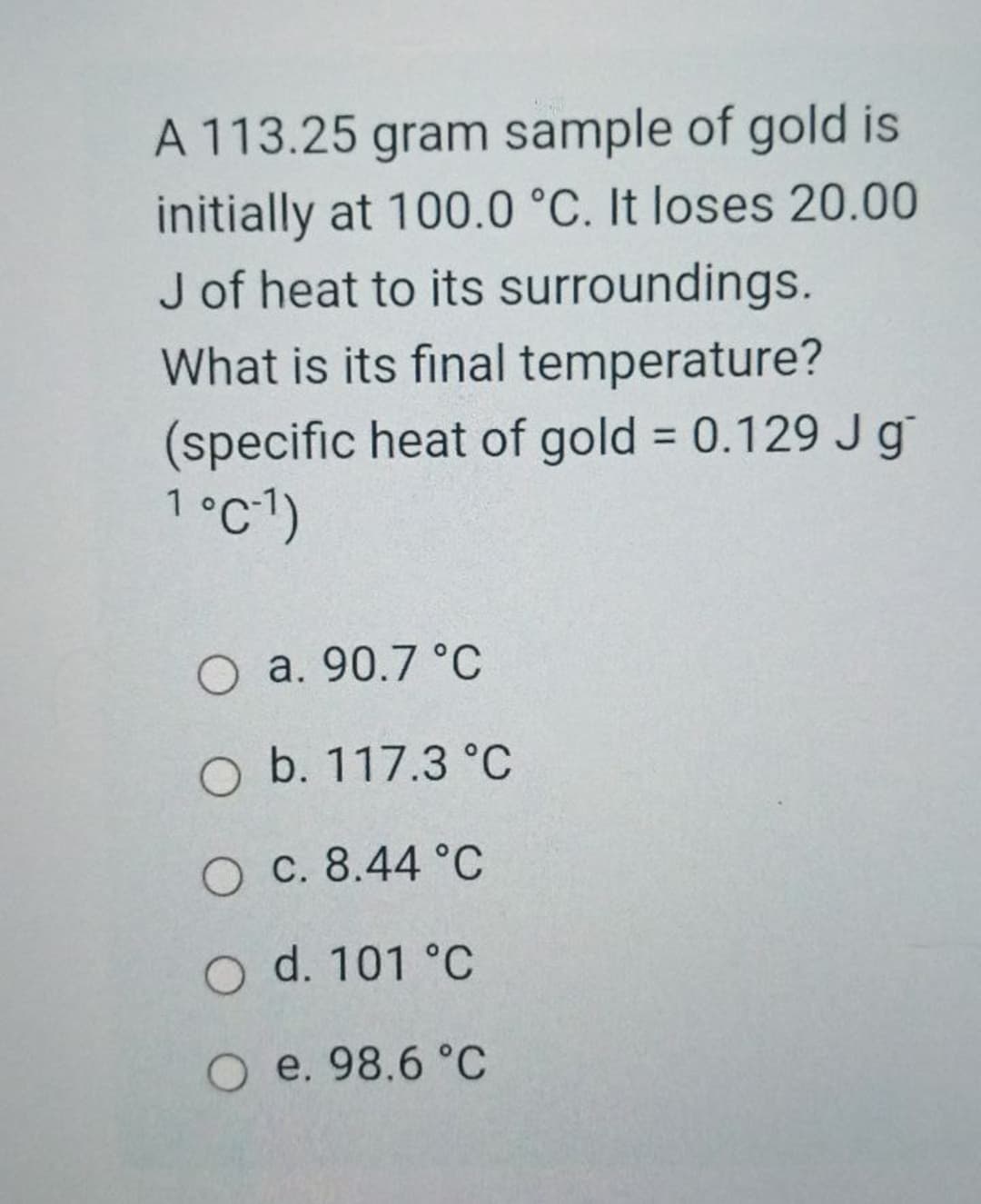 A 113.25 gram sample of gold is
initially at 100.0 °C. It loses 20.00
J of heat to its surroundings.
What is its final temperature?
(specific heat of gold = 0.129 Jg
1°c-1)
%3D
O a. 90.7 °C
O b. 117.3 °C
O C. 8.44 °C
O d. 101 °C
O e. 98.6 °C
