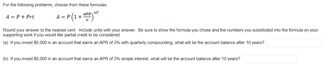 For the following problems, choose from these formulas:
APRnY
1 = P (1+
A = P + Prt
A = P
Round your answer to the nearest cent. Include units with your answer. Be sure to show the formula you chose and the numbers you substituted into the formula on your
supporting work if you would like partial credit to be considered.
(a) If you invest $5,000 in an account that earns an APR of 3% with quarterly compounding, what will be the account balance after 10 years?
(b) If you invest $5,000 in an account that earns an APR of 3% simple interest, what will be the account balance after 10 years?
