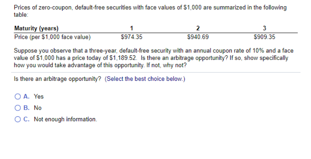 Prices of zero-coupon, default-free securities with face values of $1,000 are summarized in the following
table:
Maturity (years)
Price (per $1,000 face value)
2
3
$974.35
$940.69
$909.35
Suppose you observe that a three-year, default-free security with an annual coupon rate of 10% and a face
value of $1,000 has a price today of $1,189.52. Is there an arbitrage opportunity? If so, show specifically
how you would take advantage of this opportunity. If not, why not?
Is there an arbitrage opportunity? (Select the best choice below.)
O A. Yes
O B. No
O C. Not enough information.

