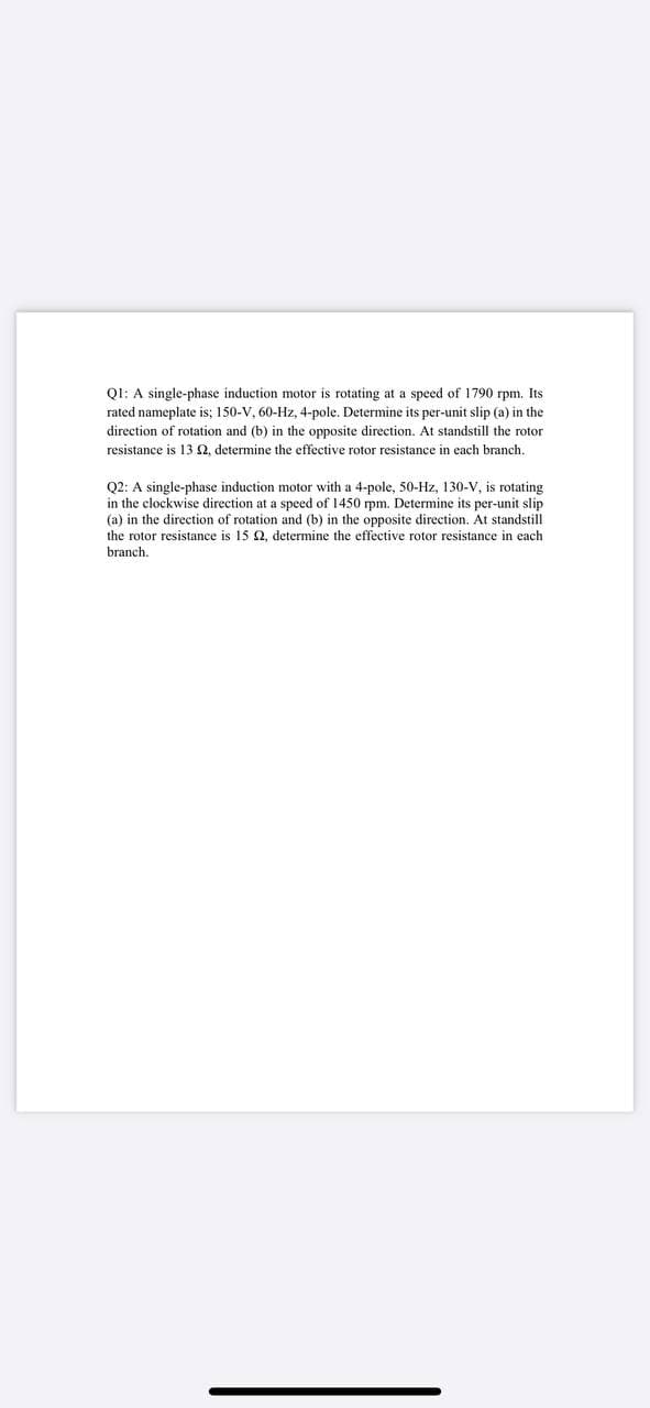 Q1: A single-phase induction motor is rotating at a speed of 1790 rpm. Its
rated nameplate is; 150-V, 60-Hz, 4-pole. Determine its per-unit slip (a) in the
direction of rotation and (b) in the opposite direction. At standstill the rotor
resistance is 13 2, determine the effective rotor resistance in each branch.
Q2: A single-phase induction motor with a 4-pole, 50-Hz, 130-V, is rotating
in the clockwise direction at a speed of 1450 rpm. Determine its per-unit slip
(a) in the direction of rotation and (b) in the opposite direction. At standstill
the rotor resistance is 15 2, determine the effective rotor resistance in each
branch.
