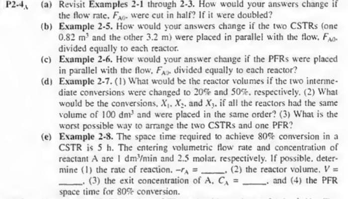 P2-4 (a) Revisit Examples 2-1 through 2-3. How would your answers change if
the flow rate. FAG- were cut in half? If it were doubled?
(b) Example 2-5. How would your answers change if the two CSTRS (one
0.82 m³ and the other 3.2 m) were placed in parallel with the flow. Fo
divided equally to each reactor.
(c) Example 2-6. How would your answer change if the PFRs were placed
in parallel with the flow, FA, divided equally to each reactor?
(d) Example 2-7. (1) What would be the reactor volumes if the two interme-
diate conversions were changed to 20% and 50%, respectively. (2) What
would be the conversions, X, X₁, and X. if all the reactors had the same
volume of 100 dm³ and were placed in the same order? (3) What is the
worst possible way to arrange the two CSTRS and one PFR?
(e) Example 2-8. The space time required to achieve 80% conversion in a
CSTR is 5 h. The entering volumetric flow rate and concentration of
reactant A are 1 dm³/min and 2.5 molar. respectively. If possible. deter-
mine (1) the rate of reaction. -A = (2) the reactor volume. V =
and (4) the PFR
(3) the exit concentration of A. C₁ =
space time for 80% conversion.
