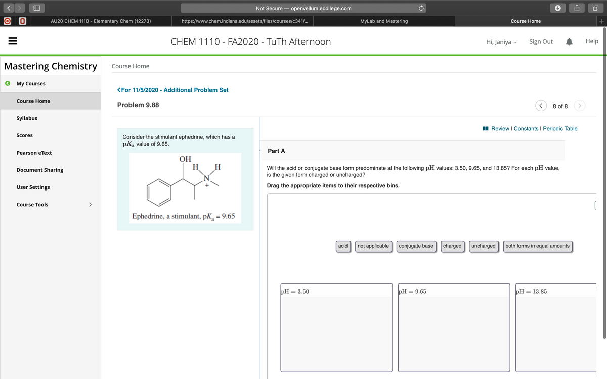 Not Secure – openvellum.ecollege.com
O O
AU20 CHEM 1110 - Elementary Chem (12273)
https://www.chem.indiana.edu/assets/files/courses/c341/...
MyLab and Mastering
Course Home
CHEM 1110 - FA2020 - TuTh Afternoon
Hi, Janiya
Sign Out
Help
Mastering Chemistry
Course Home
O My Courses
<For 11/5/2020 - Additional Problem Set
Course Home
Problem 9.88
8 of 8
Syllabus
I Review I Constants I Periodic Table
Scores
Consider the stimulant ephedrine, which has a
pKa value of 9.65.
Part A
Pearson eText
ОН
H H
Will the acid or conjugate base form predominate at the following pH values: 3.50, 9.65, and 13.85? For each pH value,
is the given form charged or uncharged?
Document Sharing
User Settings
Drag the appropriate items to their respective bins.
Course Tools
>
Ephedrine, a stimulant, pK, = 9.65
acid
not applicable
conjugate base
charged
uncharged
both forms in equal amounts
pH = 3.50
pH = 9.65
pH = 13.85
