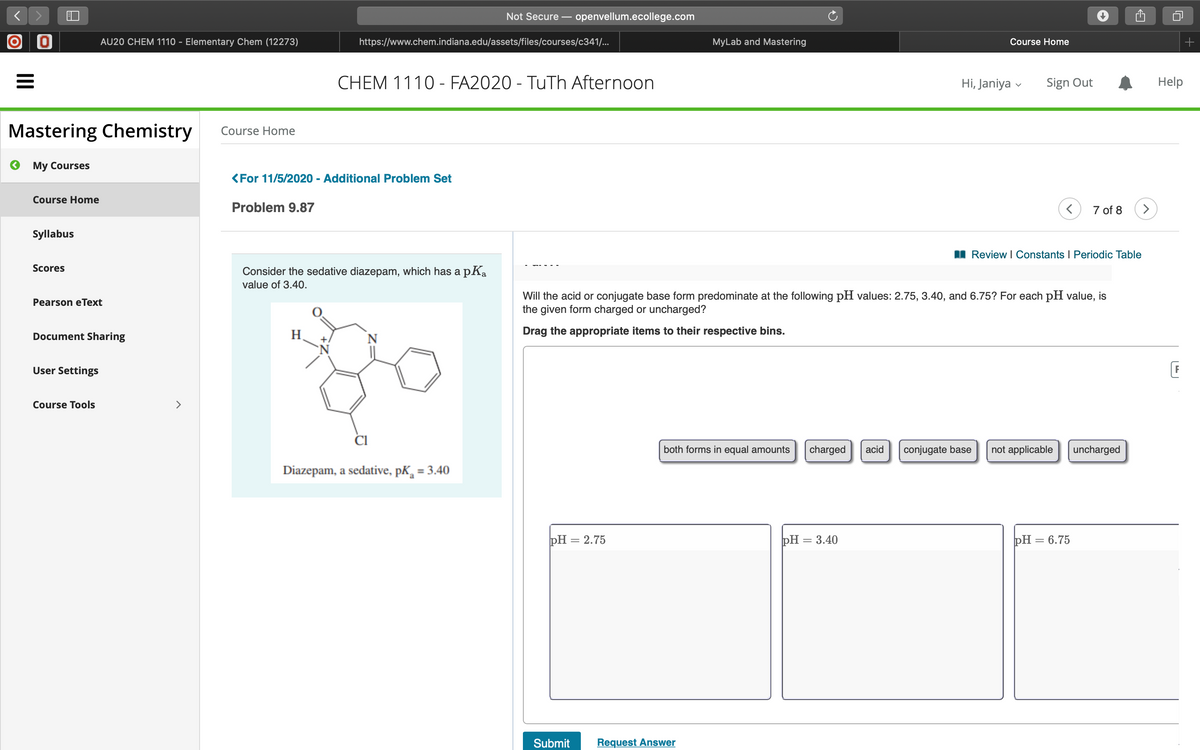 Not Secure – openvellum.ecollege.com
O O
AU20 CHEM 1110 - Elementary Chem (12273)
https://www.chem.indiana.edu/assets/files/courses/c341/...
MyLab and Mastering
Course Home
CHEM 1110 - FA2020 - TuTh Afternoon
Hi, Janiya
Sign Out
Help
Mastering Chemistry
Course Home
O My Courses
<For 11/5/2020 - Additional Problem Set
Course Home
Problem 9.87
7 of 8
>
Syllabus
I Review I Constants I Periodic Table
Scores
Consider the sedative diazepam, which has a pKa
value of 3.40.
Will the acid or conjugate base form predominate at the following pH values: 2.75, 3.40, and 6.75? For each pH value, is
the given form charged or uncharged?
Pearson eText
రెం
Document Sharing
H
N
Drag the appropriate items to their respective bins.
+.
User Settings
Course Tools
>
both forms in equal amounts
charged
acid
conjugate base
not applicable
uncharged
Diazepam, a sedative, pK, = 3.40
pH = 2.75
РН — 3.40
РH — 6.75
Submit
Request Answer
