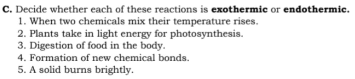 C. Decide whether each of these reactions is exothermic or endothermic.
1. When two chemicals mix their temperature rises.
2. Plants take in light energy for photosynthesis.
3. Digestion of food in the body.
4. Formation of new chemical bonds.
5. A solid burns brightly.